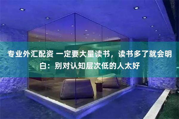 专业外汇配资 一定要大量读书，读书多了就会明白：别对认知层次低的人太好