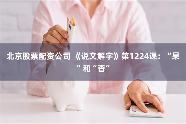 北京股票配资公司 《说文解字》第1224课：“杲”和“杳”