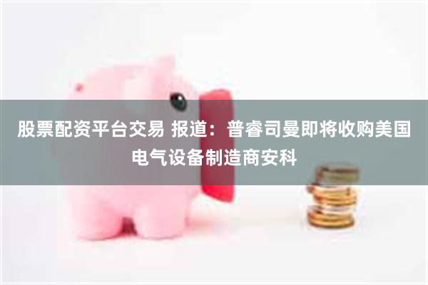 股票配资平台交易 报道：普睿司曼即将收购美国电气设备制造商安科