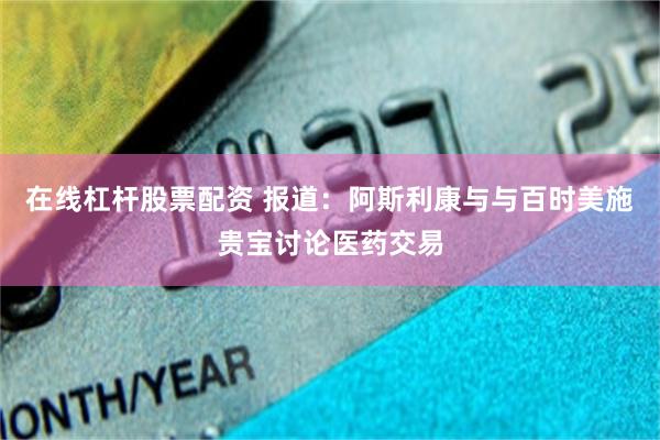 在线杠杆股票配资 报道：阿斯利康与与百时美施贵宝讨论医药交易