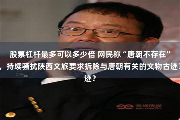 股票杠杆最多可以多少倍 网民称“唐朝不存在”，持续骚扰陕西文旅要求拆除与唐朝有关的文物古迹？