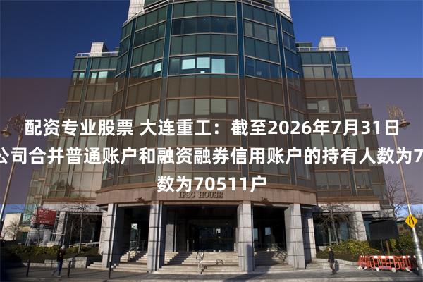 配资专业股票 大连重工：截至2026年7月31日收市后公司合并普通账户和融资融券信用账户的持有人数为70511户