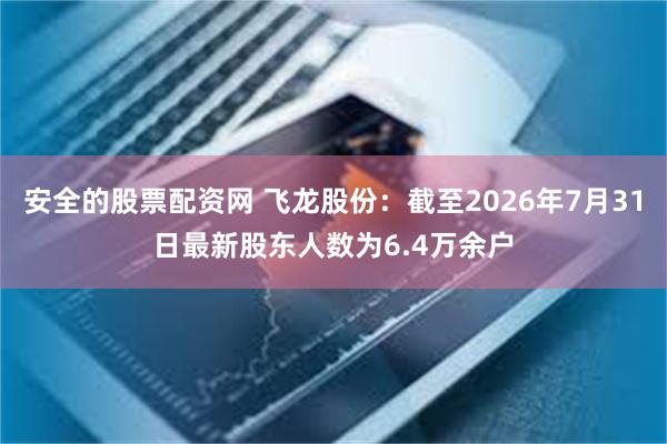 安全的股票配资网 飞龙股份：截至2026年7月31日最新股东人数为6.4万余户