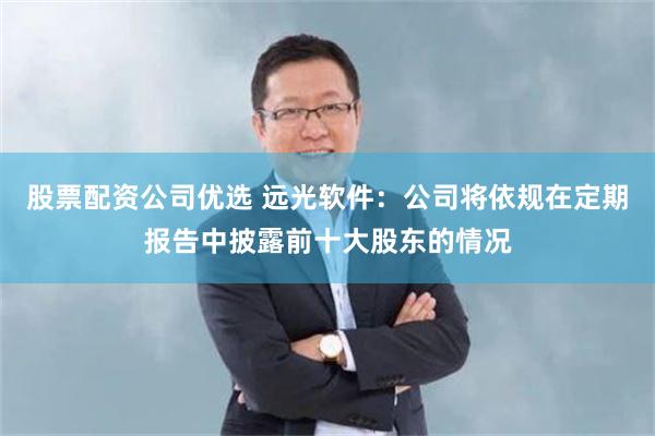 股票配资公司优选 远光软件：公司将依规在定期报告中披露前十大股东的情况