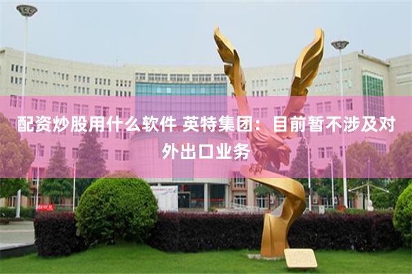 配资炒股用什么软件 英特集团：目前暂不涉及对外出口业务
