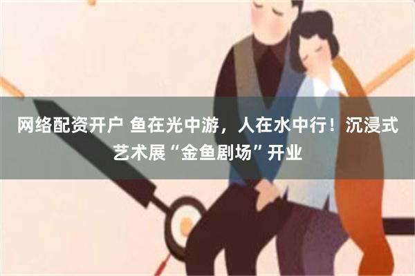 网络配资开户 鱼在光中游，人在水中行！沉浸式艺术展“金鱼剧场”开业