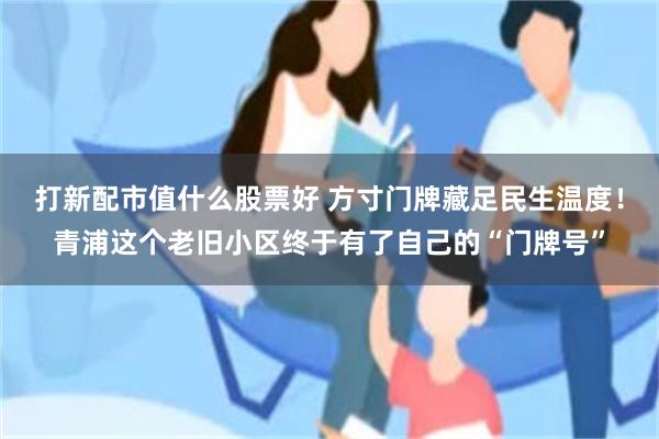 打新配市值什么股票好 方寸门牌藏足民生温度！青浦这个老旧小区终于有了自己的“门牌号”