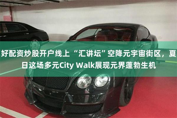 好配资炒股开户线上 “汇讲坛”空降元宇宙街区，夏日这场多元City Walk展现元界蓬勃生机