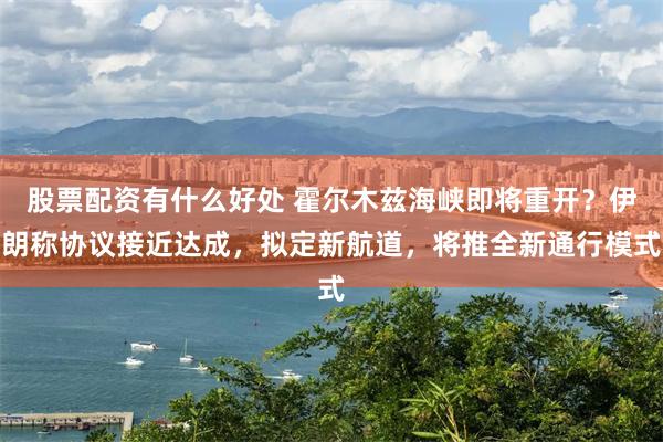 股票配资有什么好处 霍尔木兹海峡即将重开？伊朗称协议接近达成，拟定新航道，将推全新通行模式