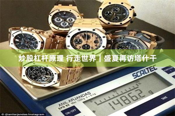 炒股杠杆原理 行走世界｜盛夏再访塔什干