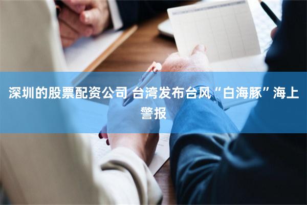 深圳的股票配资公司 台湾发布台风“白海豚”海上警报