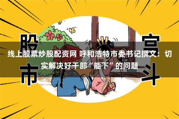 线上股票炒股配资网 呼和浩特市委书记撰文：切实解决好干部“能下”的问题