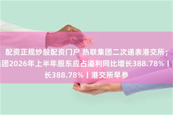 配资正规炒股配资门户 热联集团二次递表港交所；长江基建集团2026年上半年股东应占溢利同比增长388.78%丨港交所早参
