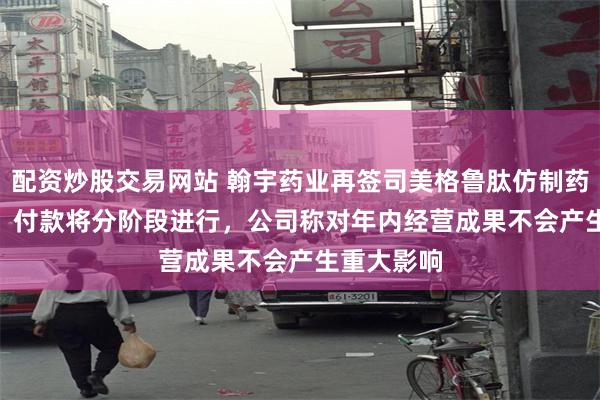 配资炒股交易网站 翰宇药业再签司美格鲁肽仿制药合作协议   付款将分阶段进行，公司称对年内经营成果不会产生重大影响