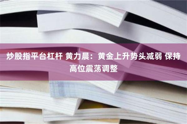 炒股指平台杠杆 黄力晨：黄金上升势头减弱 保持高位震荡调整