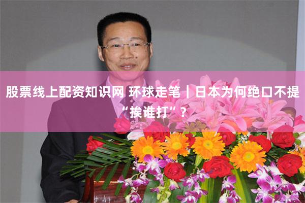 股票线上配资知识网 环球走笔｜日本为何绝口不提“挨谁打”？