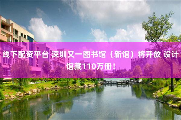 线下配资平台 深圳又一图书馆（新馆）将开放 设计馆藏110万册！