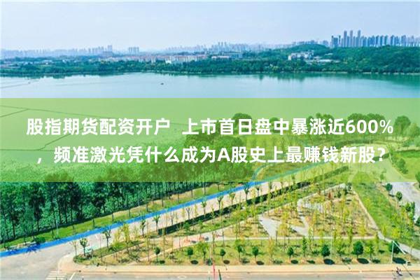 股指期货配资开户  上市首日盘中暴涨近600%，频准激光凭什么成为A股史上最赚钱新股？