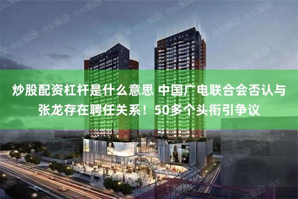 炒股配资杠杆是什么意思 中国广电联合会否认与张龙存在聘任关系！50多个头衔引争议