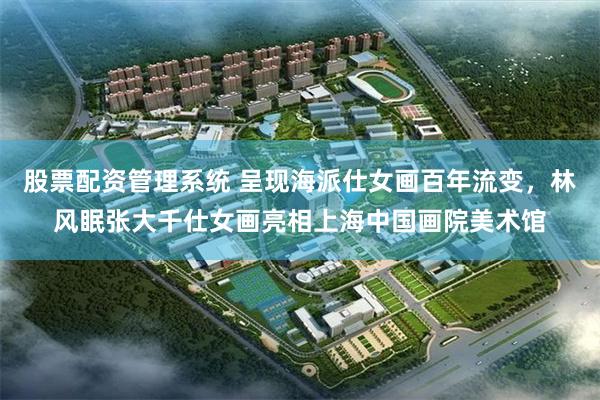 股票配资管理系统 呈现海派仕女画百年流变，林风眠张大千仕女画亮相上海中国画院美术馆