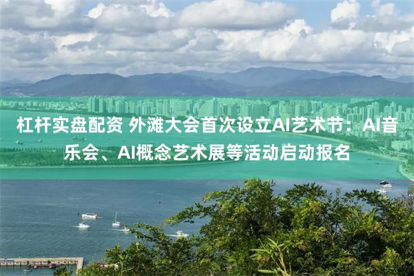 杠杆实盘配资 外滩大会首次设立AI艺术节：AI音乐会、AI概念艺术展等活动启动报名