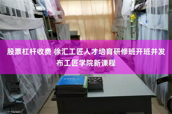 股票杠杆收费 徐汇工匠人才培育研修班开班并发布工匠学院新课程