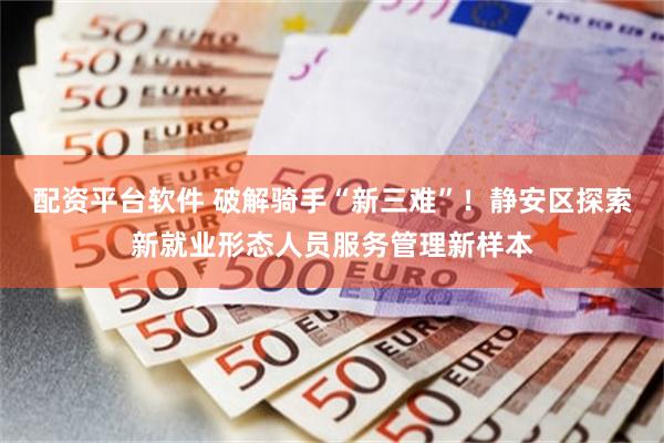配资平台软件 破解骑手“新三难”！静安区探索新就业形态人员服务管理新样本