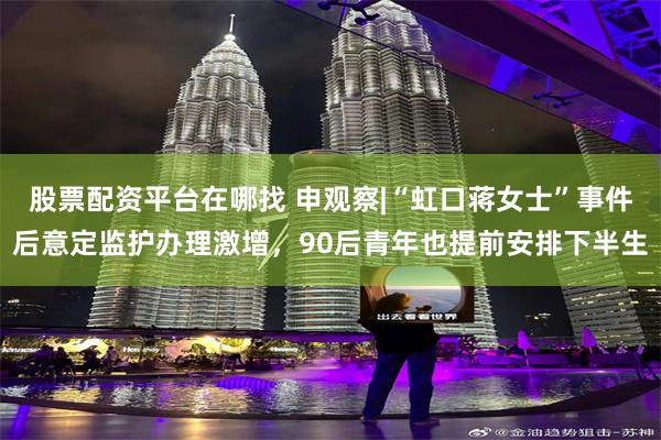 股票配资平台在哪找 申观察|“虹口蒋女士”事件后意定监护办理激增,90后青年也提前安排下半生