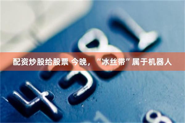 配资炒股给股票 今晚，“冰丝带”属于机器人