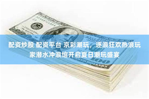 配资炒股 配资平台 京彩潮玩，逐浪狂欢热浪玩家潜水冲浪馆开启夏日潮玩盛宴