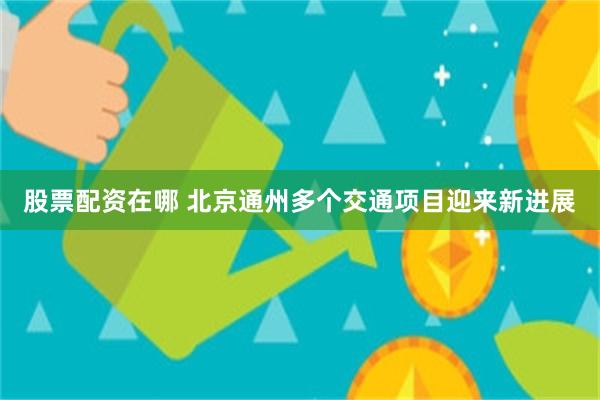 股票配资在哪 北京通州多个交通项目迎来新进展