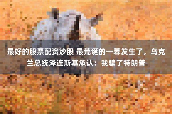 最好的股票配资炒股 最荒诞的一幕发生了，乌克兰总统泽连斯基承认：我骗了特朗普