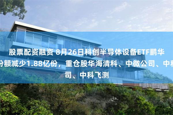 股票配资融资 8月26日科创半导体设备ETF鹏华基金份额减少1.88亿份，重仓股华海清科、中微公司、中科飞测