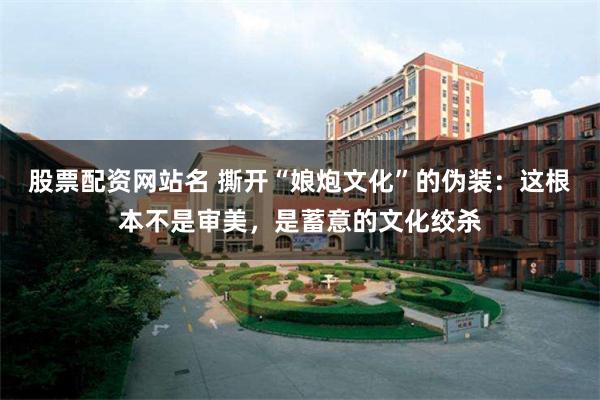 股票配资网站名 撕开“娘炮文化”的伪装：这根本不是审美，是蓄意的文化绞杀