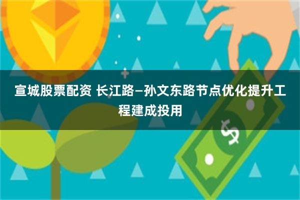 宣城股票配资 长江路—孙文东路节点优化提升工程建成投用