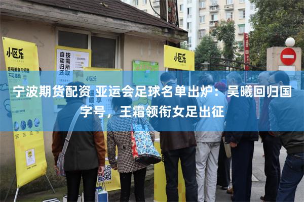 宁波期货配资 亚运会足球名单出炉：吴曦回归国字号，王霜领衔女足出征