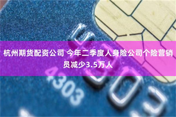 杭州期货配资公司 今年二季度人身险公司个险营销员减少3.5万人