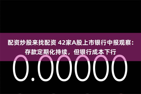 配资炒股来找配资 42家A股上市银行中报观察：存款定期化持续，但银行成本下行