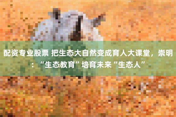 配资专业股票 把生态大自然变成育人大课堂，崇明：“生态教育”培育未来“生态人”