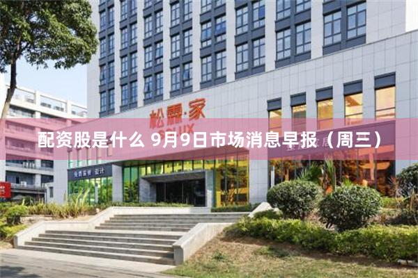 配资股是什么 9月9日市场消息早报（周三）