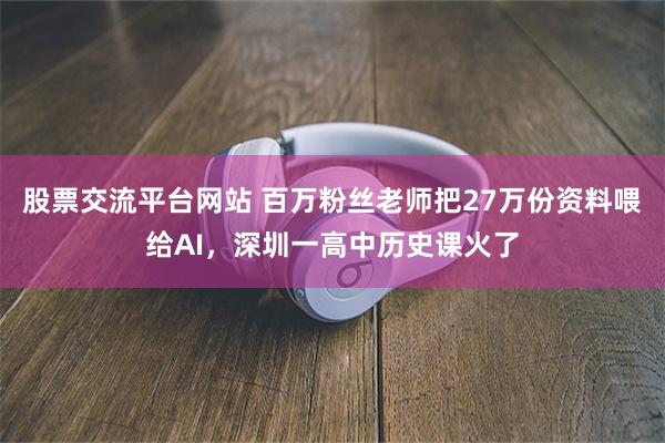股票交流平台网站 百万粉丝老师把27万份资料喂给AI，深圳一高中历史课火了