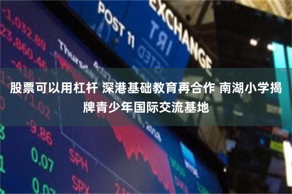 股票可以用杠杆 深港基础教育再合作 南湖小学揭牌青少年国际交流基地
