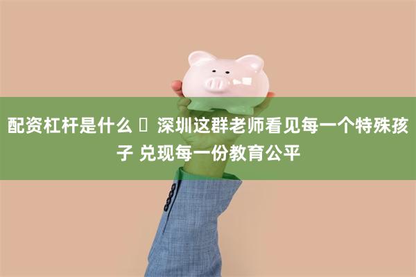 配资杠杆是什么 ​深圳这群老师看见每一个特殊孩子 兑现每一份教育公平