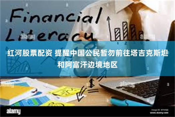 红河股票配资 提醒中国公民暂勿前往塔吉克斯坦和阿富汗边境地区