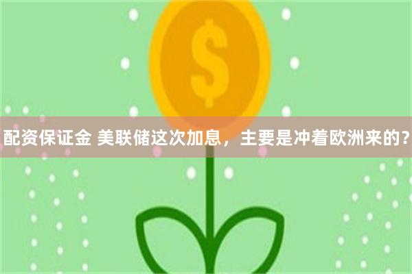 配资保证金 美联储这次加息,主要是冲着欧洲来的?