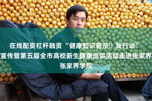 在线配资杠杆融资 “健康知识普及・我行动” 主题宣传暨第五届全市高校新生健康巡讲活动走进张家界学院