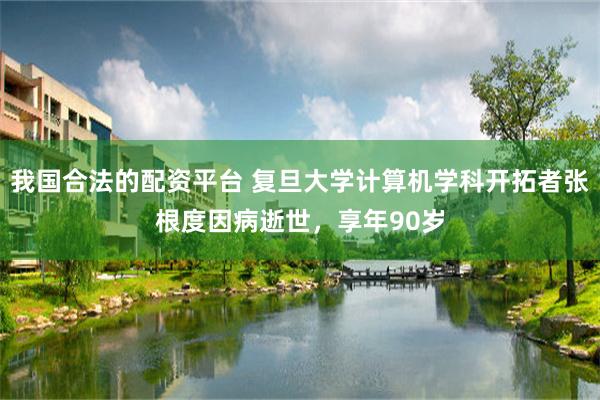 我国合法的配资平台 复旦大学计算机学科开拓者张根度因病逝世，享年90岁