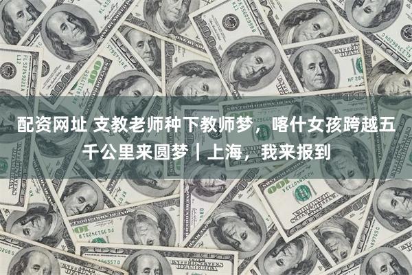 配资网址 支教老师种下教师梦，喀什女孩跨越五千公里来圆梦｜上海，我来报到