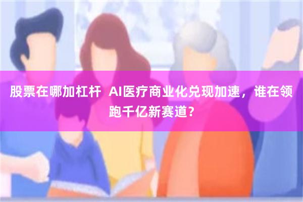 股票在哪加杠杆  AI医疗商业化兑现加速，谁在领跑千亿新赛道？