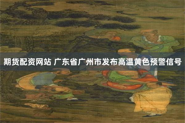 期货配资网站 广东省广州市发布高温黄色预警信号